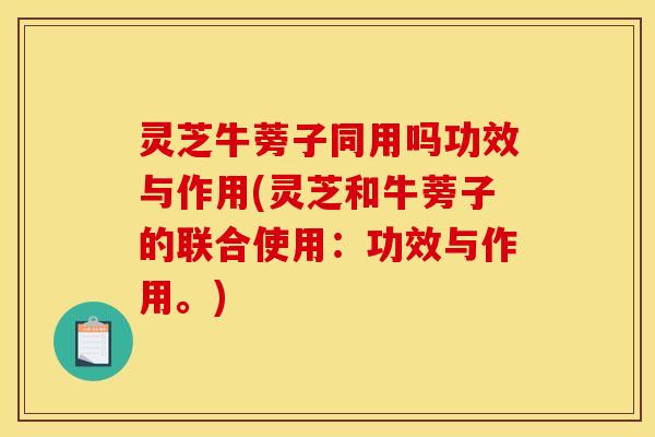 灵芝牛蒡子同用吗功效与作用(灵芝和牛蒡子的联合使用:功效与作用。)