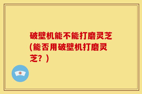 破壁机能不能打磨灵芝(能否用破壁机打磨灵芝?)