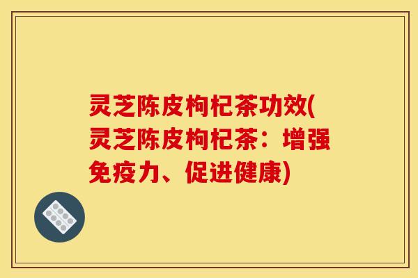 灵芝陈皮枸杞茶功效(灵芝陈皮枸杞茶：增强免疫力、促进健康)