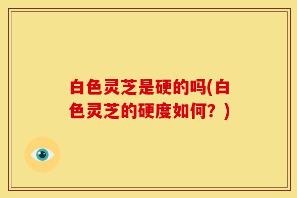 白色灵芝是硬的吗(白色灵芝的硬度如何?)