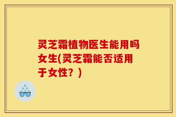 灵芝霜植物医生能用吗女生(灵芝霜能否适用于女性?)