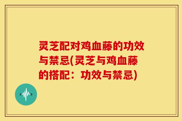 灵芝配对鸡血藤的功效与禁忌(灵芝与鸡血藤的搭配:功效与禁忌)