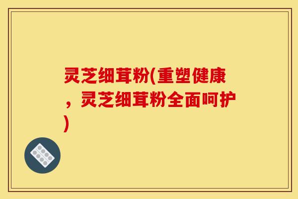 灵芝细茸粉(重塑健康,灵芝细茸粉全面呵护)