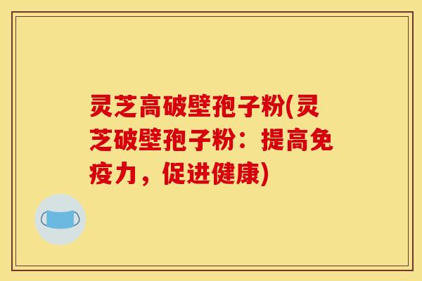 灵芝高破壁孢子粉(灵芝破壁孢子粉:提高免疫力,促进健康)