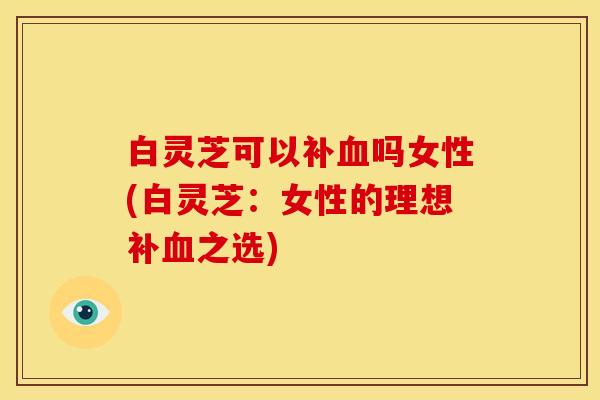 白灵芝可以补血吗女性(白灵芝:女性的理想补血之选)