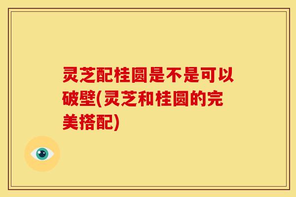 灵芝配桂圆是不是可以破壁(灵芝和桂圆的完美搭配)