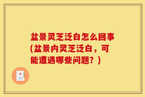 盆景灵芝泛白怎么回事(盆景内灵芝泛白,可能遭遇哪些问题?)