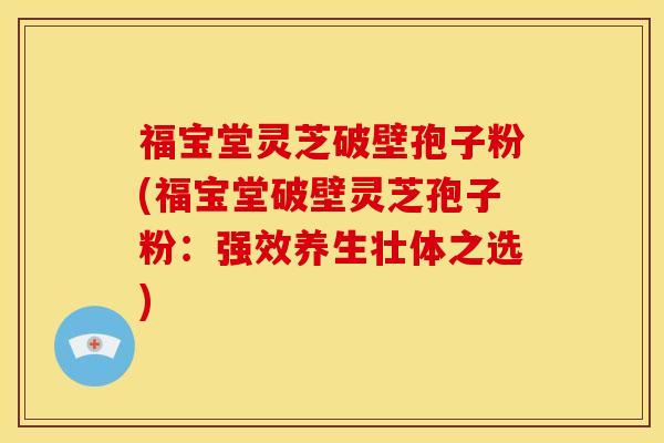福宝堂灵芝破壁孢子粉(福宝堂破壁灵芝孢子粉:强效养生壮体之选)