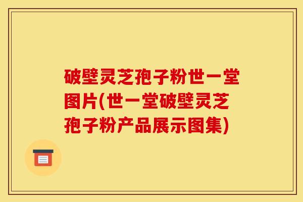 破壁灵芝孢子粉世一堂图片(世一堂破壁灵芝孢子粉产品展示图集)