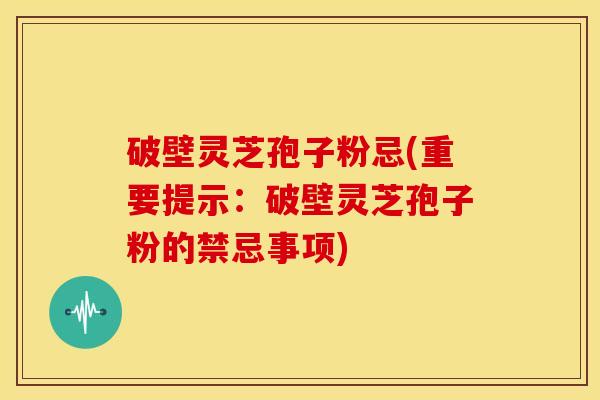 破壁灵芝孢子粉忌(重要提示:破壁灵芝孢子粉的禁忌事项)