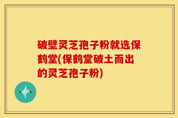 破壁灵芝孢子粉就选保鹤堂(保鹤堂破土而出的灵芝孢子粉)