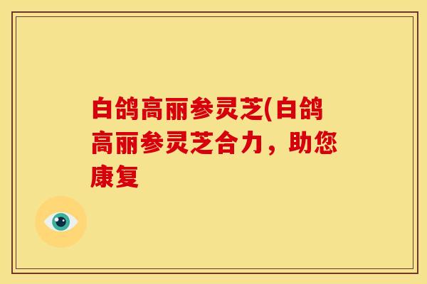 白鸽高丽参灵芝(白鸽高丽参灵芝合力，助您康复