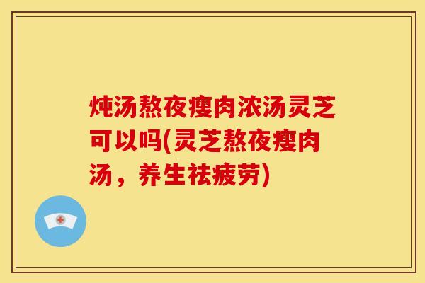 炖汤熬夜瘦肉浓汤灵芝可以吗(灵芝熬夜瘦肉汤,养生祛疲劳)