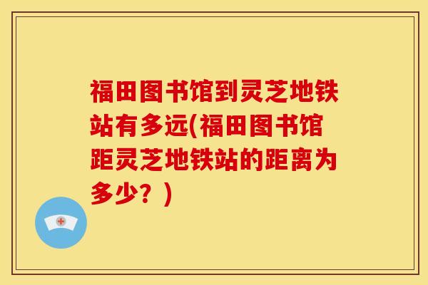 福田图书馆到灵芝地铁站有多远(福田图书馆距灵芝地铁站的距离为多少？)
