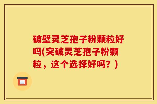 破壁灵芝孢子粉颗粒好吗(突破灵芝孢子粉颗粒,这个选择好吗?)