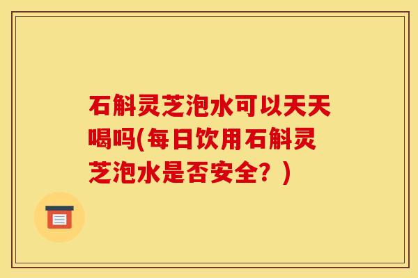 石斛灵芝泡水可以天天喝吗(每日饮用石斛灵芝泡水是否安全?)