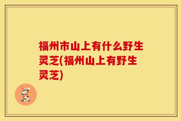 福州市山上有什么野生灵芝(福州山上有野生灵芝)