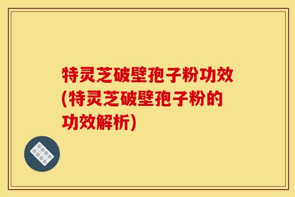 特灵芝破壁孢子粉功效(特灵芝破壁孢子粉的功效解析)