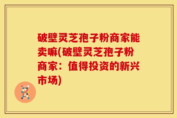 破壁灵芝孢子粉商家能卖嘛(破壁灵芝孢子粉商家:值得投资的新兴市场)