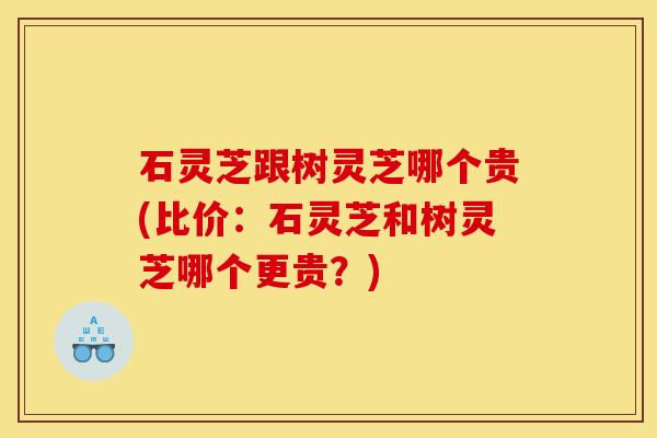 石灵芝跟树灵芝哪个贵(比价:石灵芝和树灵芝哪个更贵?)