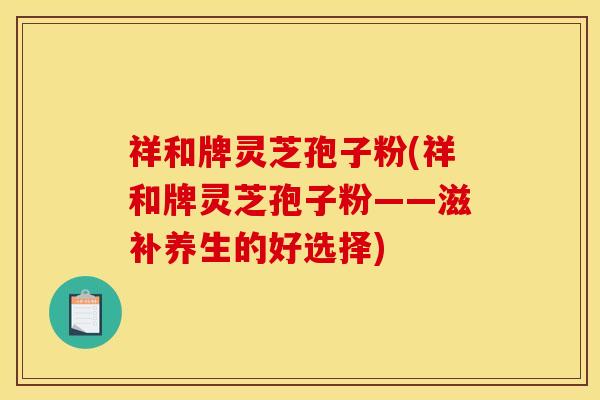 祥和牌灵芝孢子粉(祥和牌灵芝孢子粉——滋补养生的好选择)