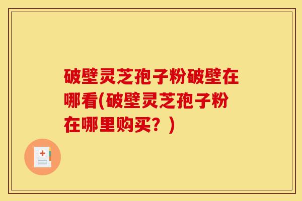 破壁灵芝孢子粉破壁在哪看(破壁灵芝孢子粉在哪里购买？)