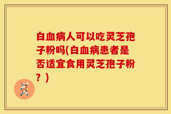 白血病人可以吃灵芝孢子粉吗(白血病患者是否适宜食用灵芝孢子粉?)