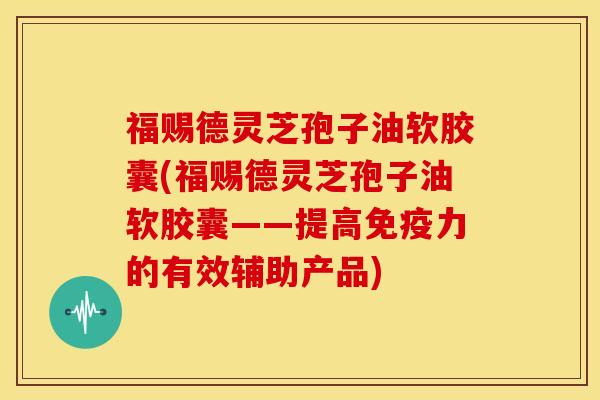 福赐德灵芝孢子油软胶囊(福赐德灵芝孢子油软胶囊——提高免疫力的有效辅助产品)