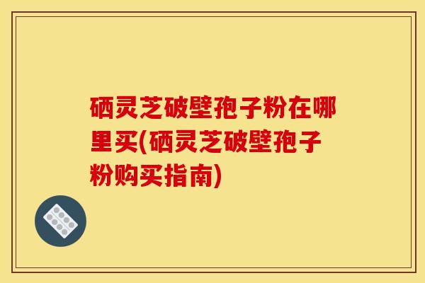 硒灵芝破壁孢子粉在哪里买(硒灵芝破壁孢子粉购买指南)