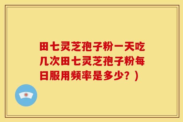 田七灵芝孢子粉一天吃几次田七灵芝孢子粉每日服用频率是多少？)