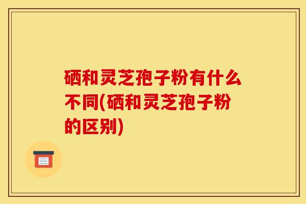硒和灵芝孢子粉有什么不同(硒和灵芝孢子粉的区别)