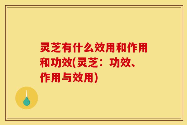 灵芝有什么效用和作用和功效(灵芝:功效、作用与效用)