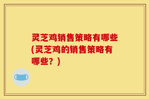 灵芝鸡销售策略有哪些(灵芝鸡的销售策略有哪些?)