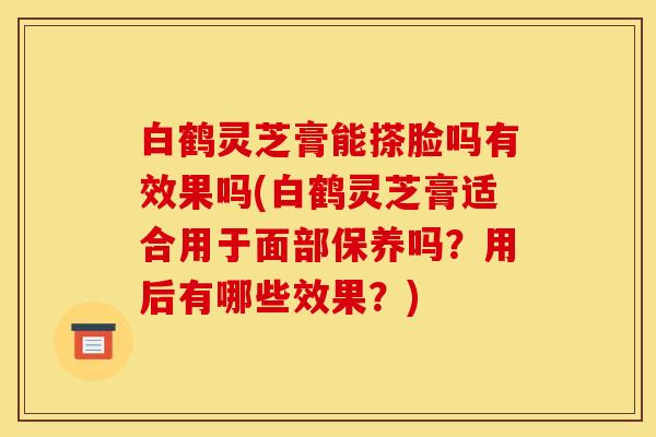 白鹤灵芝膏能搽脸吗有效果吗(白鹤灵芝膏适合用于面部保养吗?用后有哪些效果?)