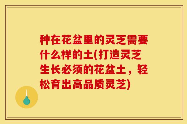 种在花盆里的灵芝需要什么样的土(打造灵芝生长必须的花盆土,轻松育出高品质灵芝)