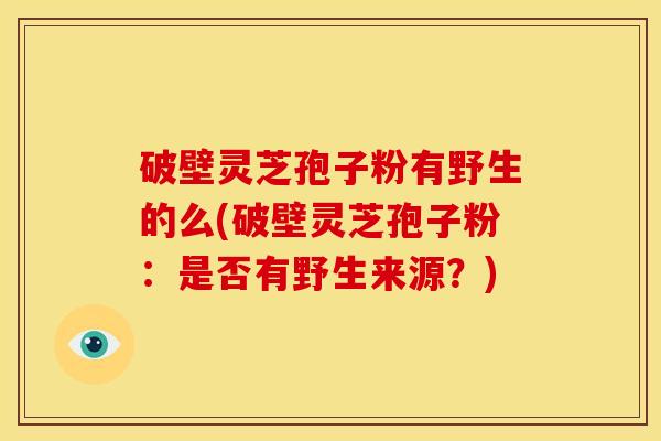 破壁灵芝孢子粉有野生的么(破壁灵芝孢子粉:是否有野生来源?)