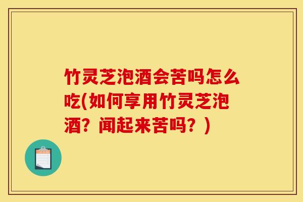 竹灵芝泡酒会苦吗怎么吃(如何享用竹灵芝泡酒？闻起来苦吗？)