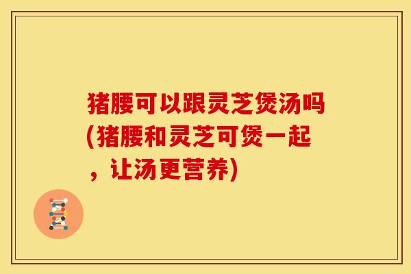 猪腰可以跟灵芝煲汤吗(猪腰和灵芝可煲一起,让汤更营养)