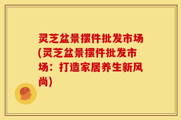 灵芝盆景摆件批发市场(灵芝盆景摆件批发市场：打造家居养生新风尚)