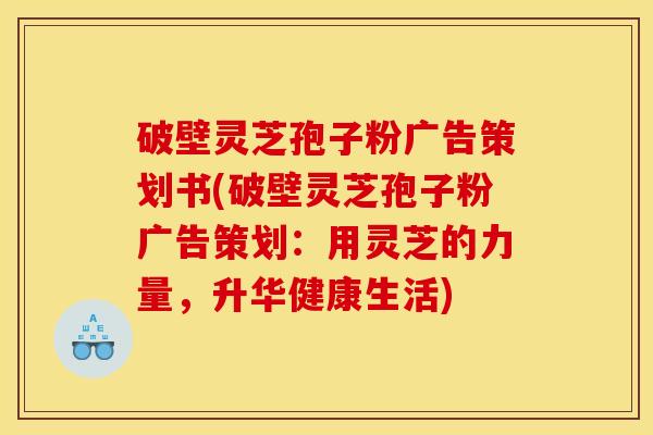 破壁灵芝孢子粉广告策划书(破壁灵芝孢子粉广告策划：用灵芝的力量，升华健康生活)