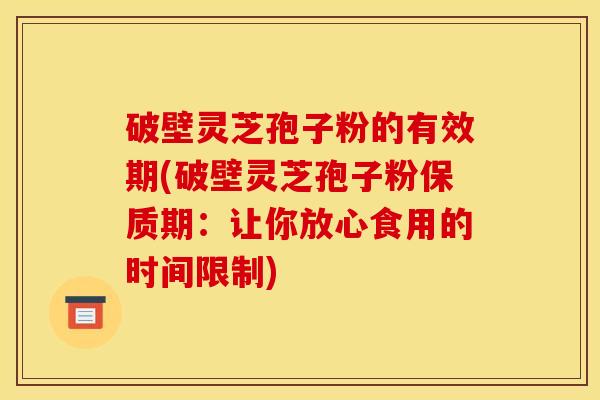 破壁灵芝孢子粉的有效期(破壁灵芝孢子粉保质期:让你放心食用的时间限制)