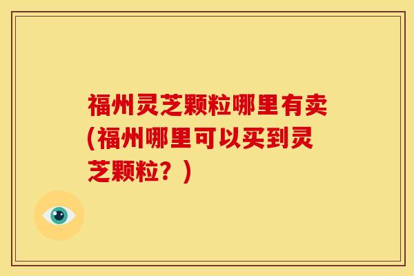 福州灵芝颗粒哪里有卖(福州哪里可以买到灵芝颗粒?)