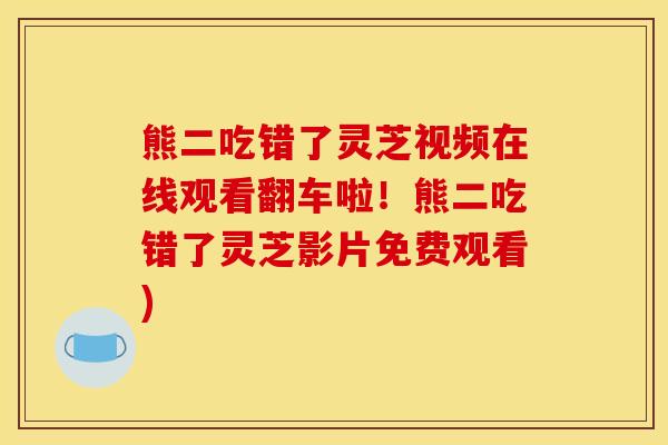 熊二吃错了灵芝视频在线观看翻车啦!熊二吃错了灵芝影片免费观看)