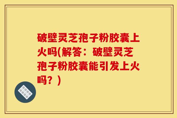 破壁灵芝孢子粉胶囊上火吗(解答：破壁灵芝孢子粉胶囊能引发上火吗？)