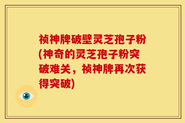 祯神牌破壁灵芝孢子粉(神奇的灵芝孢子粉突破难关,祯神牌再次获得突破)