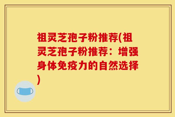 祖灵芝孢子粉推荐(祖灵芝孢子粉推荐:增强身体免疫力的自然选择)