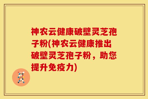 神农云健康破壁灵芝孢子粉(神农云健康推出破壁灵芝孢子粉,助您提升免疫力)