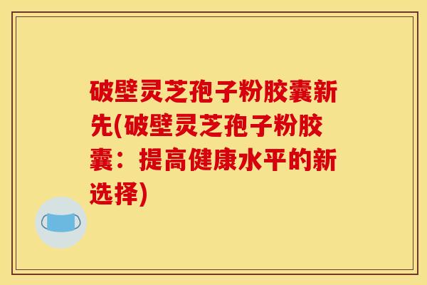 破壁灵芝孢子粉胶囊新先(破壁灵芝孢子粉胶囊:提高健康水平的新选择)