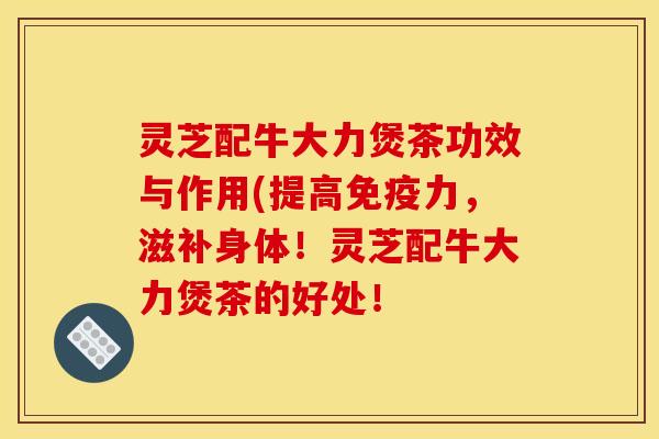 灵芝配牛大力煲茶功效与作用(提高免疫力，滋补身体！灵芝配牛大力煲茶的好处！