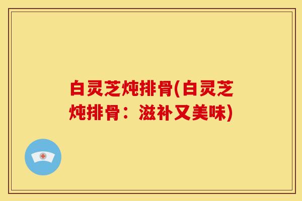 白灵芝炖排骨(白灵芝炖排骨：滋补又美味)